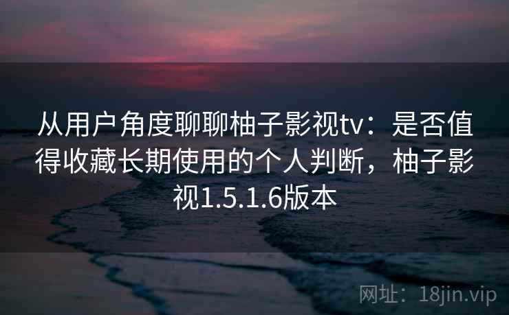 从用户角度聊聊柚子影视tv：是否值得收藏长期使用的个人判断，柚子影视1.5.1.6版本