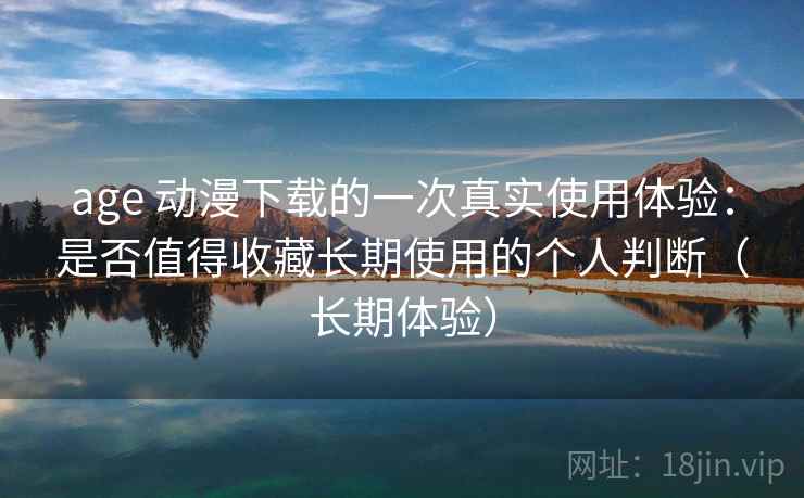 age 动漫下载的一次真实使用体验：是否值得收藏长期使用的个人判断（长期体验）