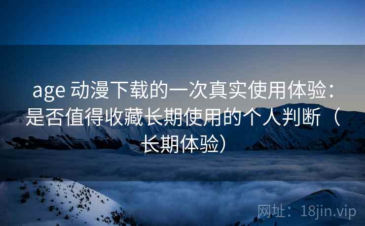age 动漫下载的一次真实使用体验：是否值得收藏长期使用的个人判断（长期体验）