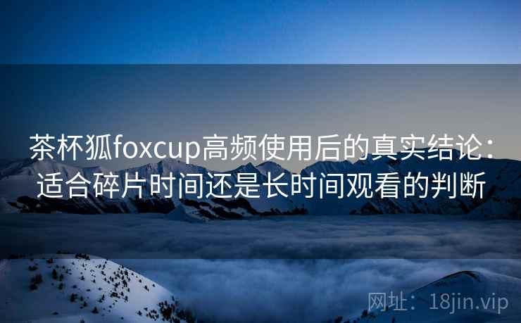 茶杯狐foxcup高频使用后的真实结论：适合碎片时间还是长时间观看的判断