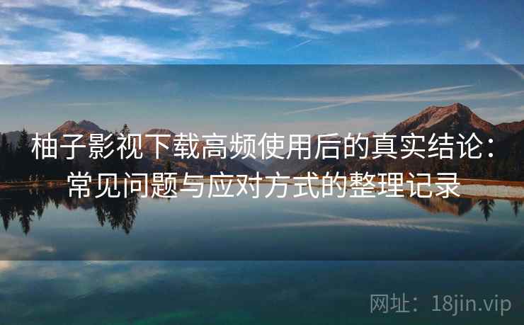柚子影视下载高频使用后的真实结论：常见问题与应对方式的整理记录