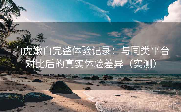 白虎嫩白完整体验记录：与同类平台对比后的真实体验差异（实测）