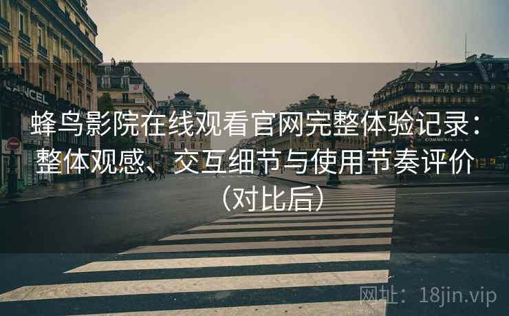 蜂鸟影院在线观看官网完整体验记录：整体观感、交互细节与使用节奏评价（对比后）