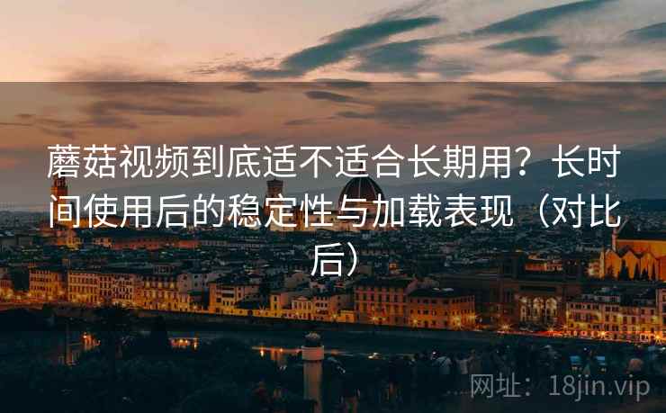 蘑菇视频到底适不适合长期用？长时间使用后的稳定性与加载表现（对比后）