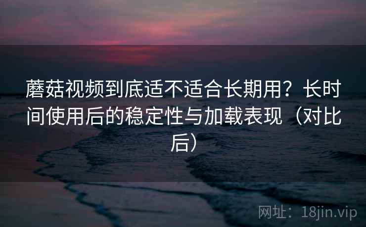 蘑菇视频到底适不适合长期用？长时间使用后的稳定性与加载表现（对比后）