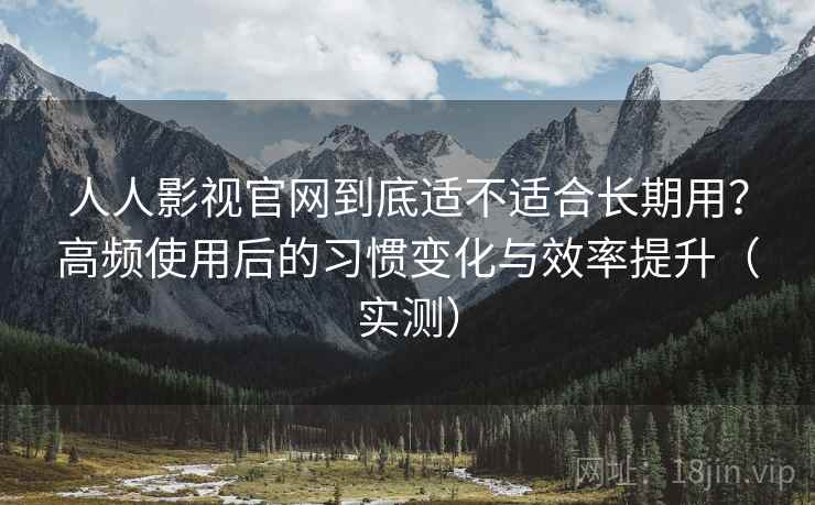 人人影视官网到底适不适合长期用？高频使用后的习惯变化与效率提升（实测）