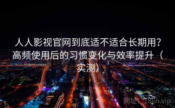 人人影视官网到底适不适合长期用？高频使用后的习惯变化与效率提升（实测）