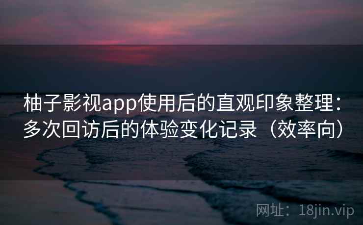 柚子影视app使用后的直观印象整理:多次回访后的体验变化记录(效率向) 柚子影视app使用后的直观印象整理:多次回访后的体验变化记录(效率向)