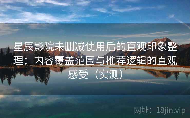 星辰影院未删减使用后的直观印象整理：内容覆盖范围与推荐逻辑的直观感受（实测）