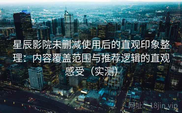 星辰影院未删减使用后的直观印象整理：内容覆盖范围与推荐逻辑的直观感受（实测）