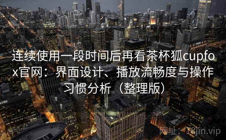 连续使用一段时间后再看茶杯狐cupfox官网：界面设计、播放流畅度与操作习惯分析（整理版）