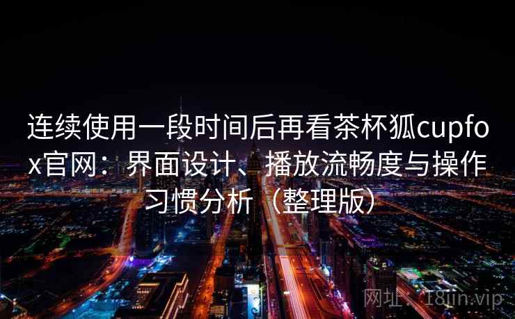连续使用一段时间后再看茶杯狐cupfox官网：界面设计、播放流畅度与操作习惯分析（整理版）