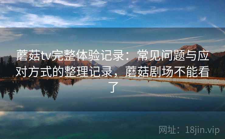 蘑菇tv完整体验记录:常见问题与应对方式的整理记录,蘑菇剧场不能看了 蘑菇tv完整体验记录:常见问题与应对方式的整理记录,蘑菇剧场不能看了