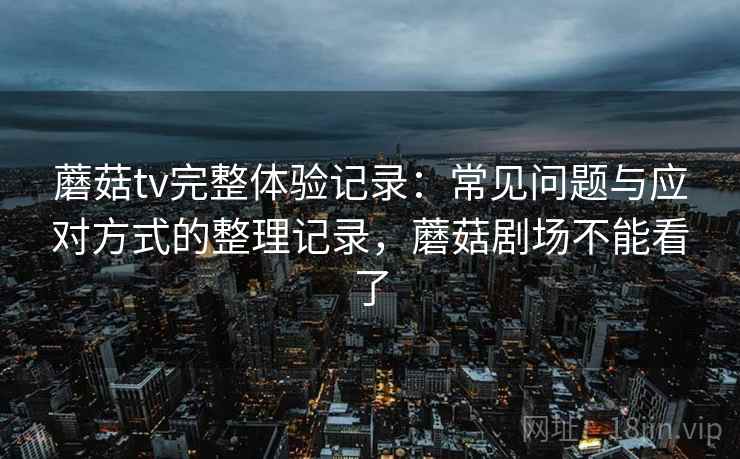蘑菇tv完整体验记录：常见问题与应对方式的整理记录，蘑菇剧场不能看了