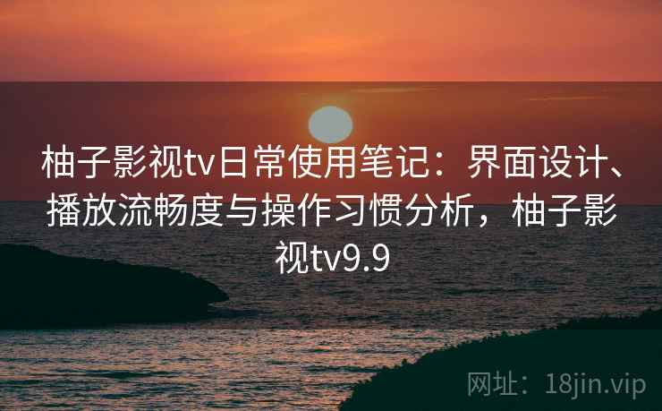 柚子影视tv日常使用笔记：界面设计、播放流畅度与操作习惯分析，柚子影视tv9.9