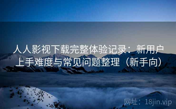 人人影视下载完整体验记录：新用户上手难度与常见问题整理（新手向）