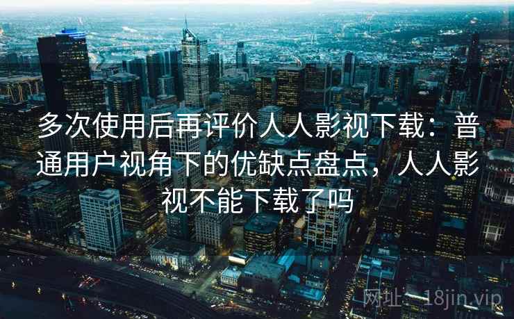 多次使用后再评价人人影视下载：普通用户视角下的优缺点盘点，人人影视不能下载了吗
