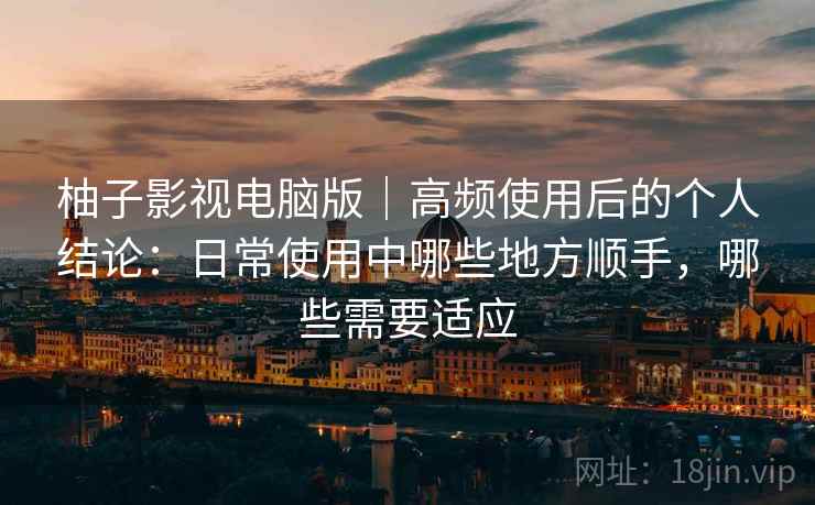 柚子影视电脑版｜高频使用后的个人结论：日常使用中哪些地方顺手，哪些需要适应