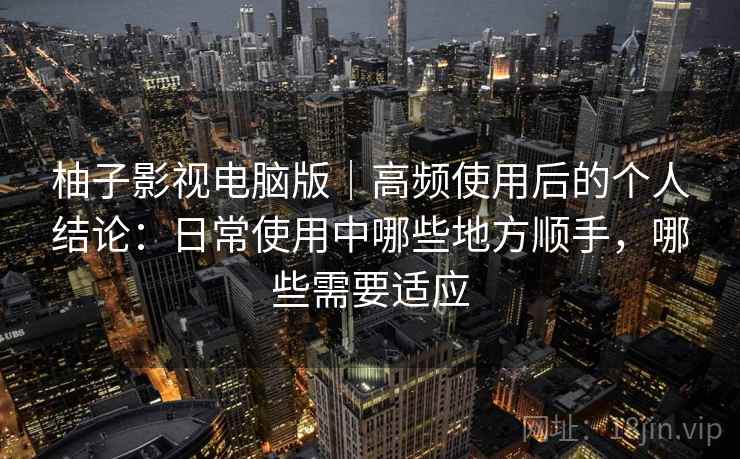 柚子影视电脑版｜高频使用后的个人结论：日常使用中哪些地方顺手，哪些需要适应