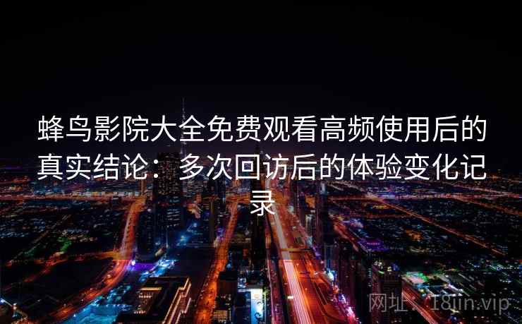 蜂鸟影院大全免费观看高频使用后的真实结论：多次回访后的体验变化记录