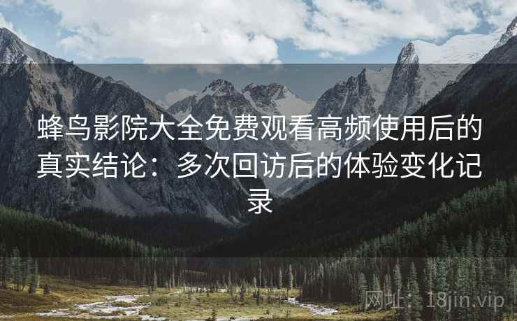 蜂鸟影院大全免费观看高频使用后的真实结论：多次回访后的体验变化记录