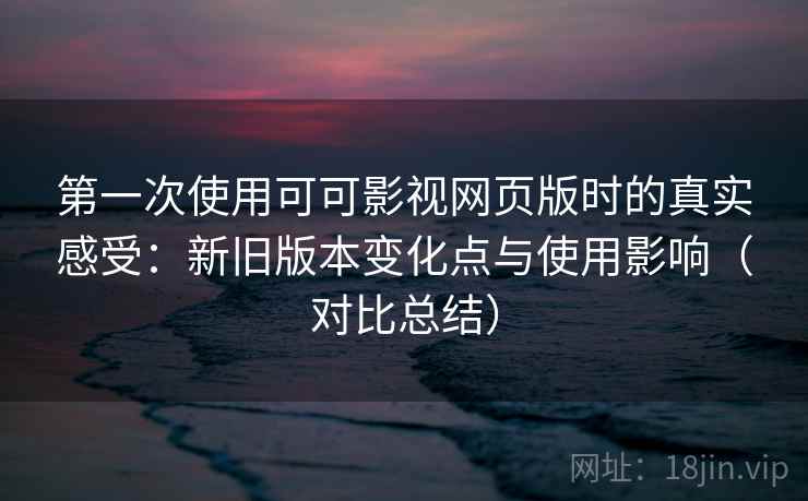 第一次使用可可影视网页版时的真实感受：新旧版本变化点与使用影响（对比总结）