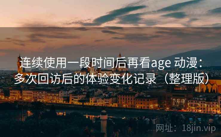 连续使用一段时间后再看age 动漫：多次回访后的体验变化记录（整理版）