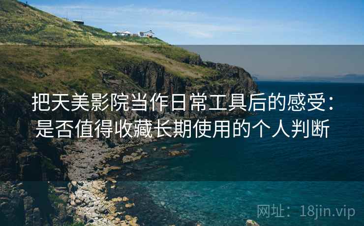 把天美影院当作日常工具后的感受：是否值得收藏长期使用的个人判断