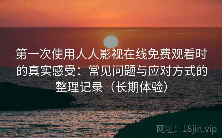 第一次使用人人影视在线免费观看时的真实感受：常见问题与应对方式的整理记录（长期体验）