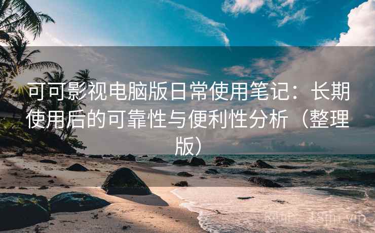 可可影视电脑版日常使用笔记：长期使用后的可靠性与便利性分析（整理版）