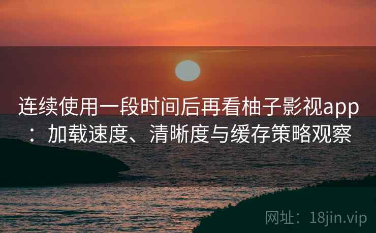 连续使用一段时间后再看柚子影视app：加载速度、清晰度与缓存策略观察