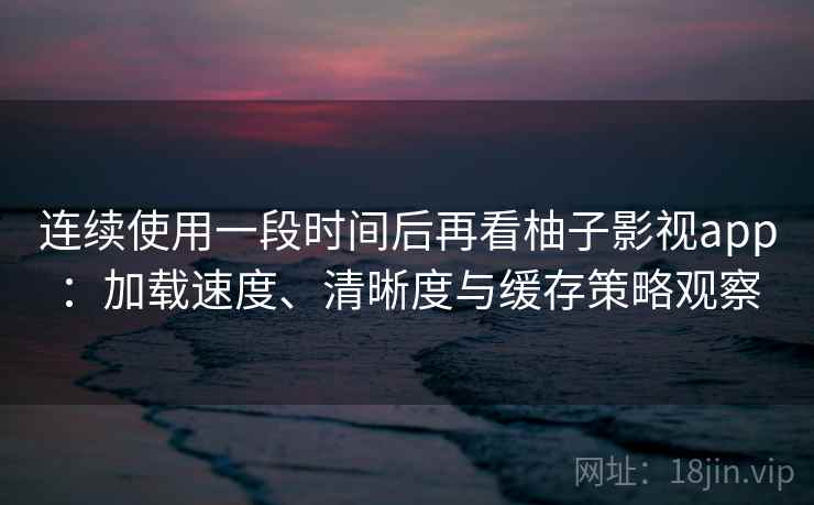 连续使用一段时间后再看柚子影视app:加载速度、清晰度与缓存策略观察 连续使用一段时间后再看柚子影视app:加载速度、清晰度与缓存策略观察