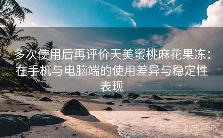 多次使用后再评价天美蜜桃麻花果冻：在手机与电脑端的使用差异与稳定性表现