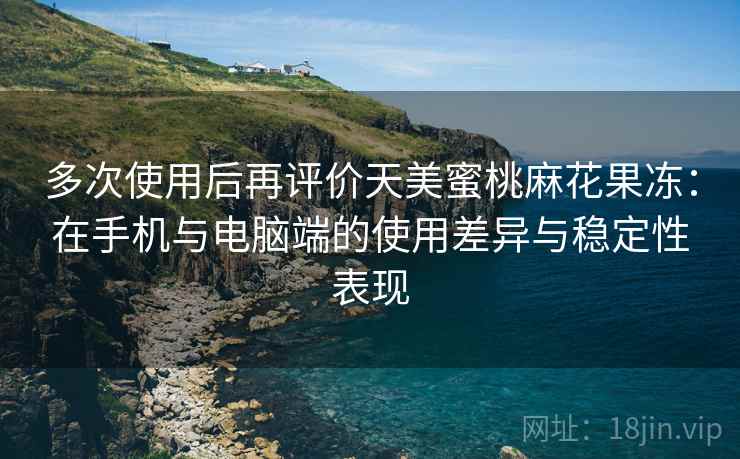多次使用后再评价天美蜜桃麻花果冻：在手机与电脑端的使用差异与稳定性表现