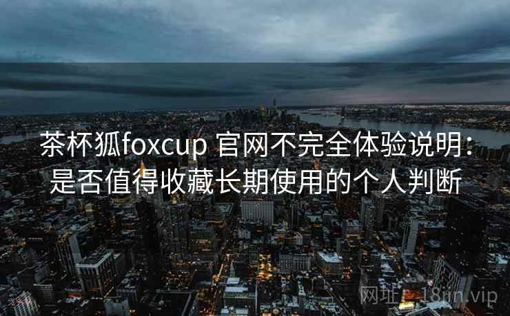 茶杯狐foxcup 官网不完全体验说明：是否值得收藏长期使用的个人判断