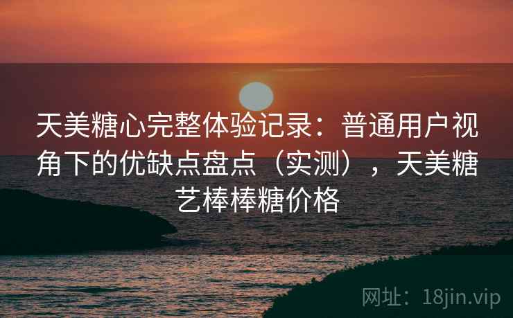 天美糖心完整体验记录：普通用户视角下的优缺点盘点（实测），天美糖艺棒棒糖价格