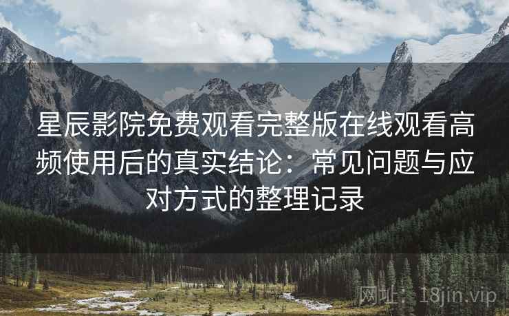 星辰影院免费观看完整版在线观看高频使用后的真实结论：常见问题与应对方式的整理记录