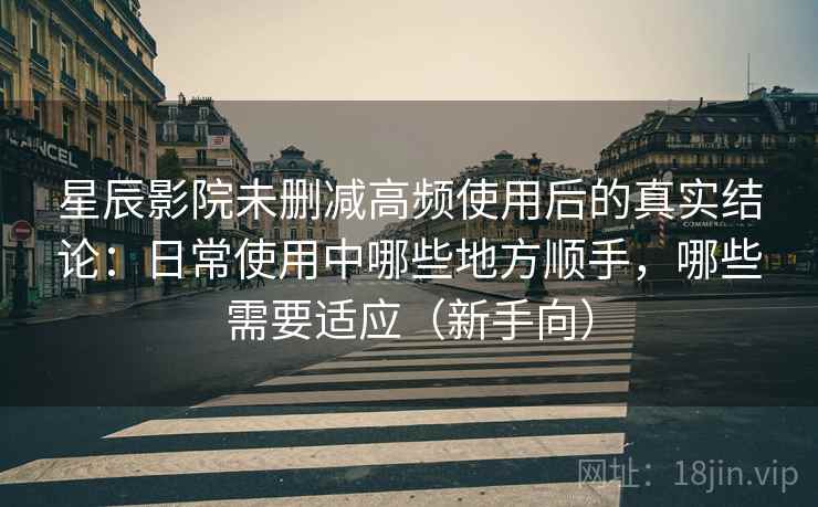 星辰影院未删减高频使用后的真实结论：日常使用中哪些地方顺手，哪些需要适应（新手向）