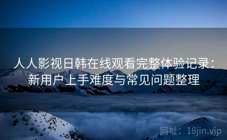 人人影视日韩在线观看完整体验记录：新用户上手难度与常见问题整理