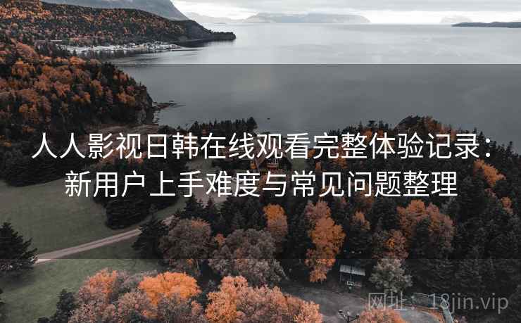 人人影视日韩在线观看完整体验记录:新用户上手难度与常见问题整理 人人影视日韩在线观看完整体验记录:新用户上手难度与常见问题整理