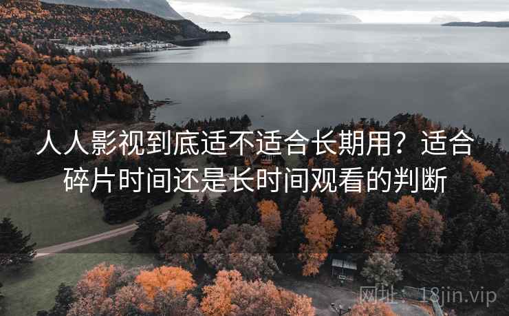 人人影视到底适不适合长期用？适合碎片时间还是长时间观看的判断