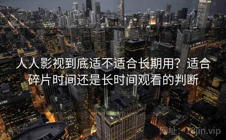 人人影视到底适不适合长期用？适合碎片时间还是长时间观看的判断