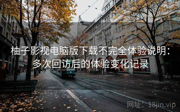 柚子影视电脑版下载不完全体验说明：多次回访后的体验变化记录