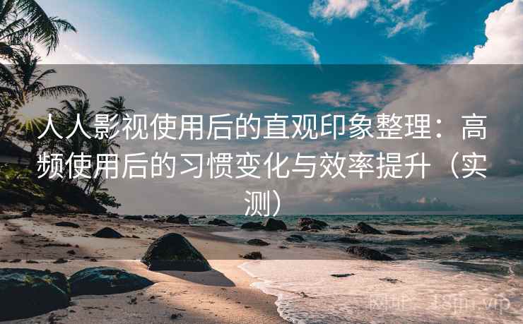 人人影视使用后的直观印象整理：高频使用后的习惯变化与效率提升（实测）