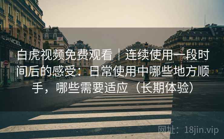 白虎视频免费观看|连续使用一段时间后的感受:日常使用中哪些地方顺手,哪些需要适应(长期体验) 白虎视频免费观看|连续使用一段时间后的感受:日常使用中哪些地方顺手,哪些需要适应(长期体验)