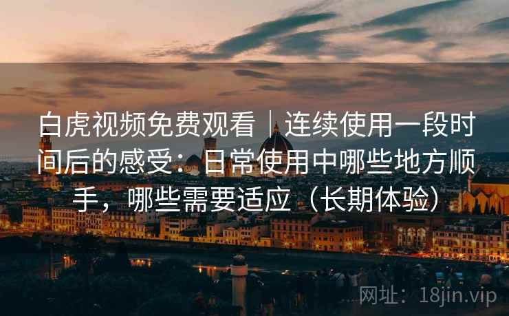 白虎视频免费观看｜连续使用一段时间后的感受：日常使用中哪些地方顺手，哪些需要适应（长期体验）