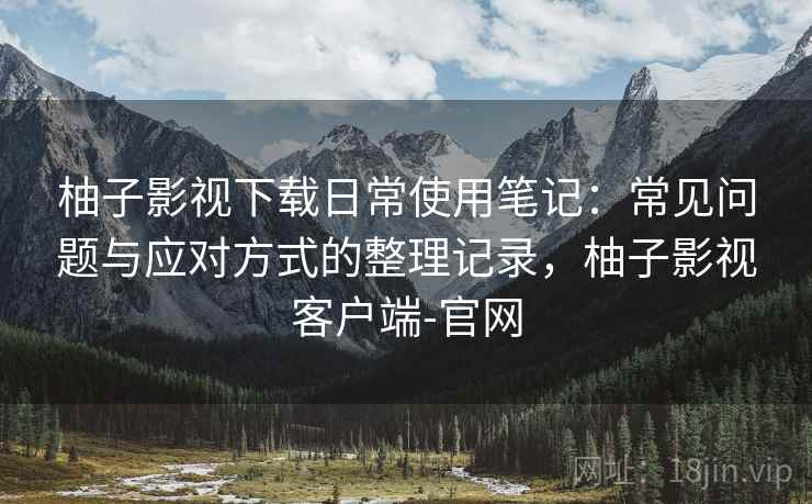 柚子影视下载日常使用笔记：常见问题与应对方式的整理记录，柚子影视客户端-官网