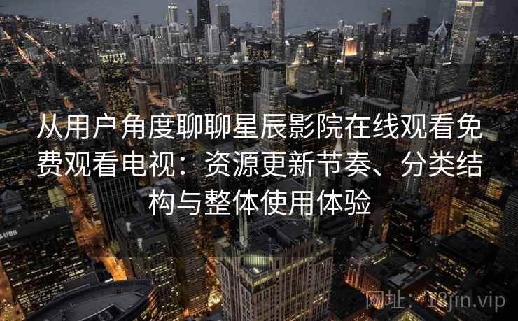 从用户角度聊聊星辰影院在线观看免费观看电视：资源更新节奏、分类结构与整体使用体验