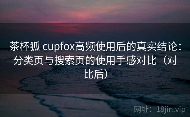 茶杯狐 cupfox高频使用后的真实结论:分类页与搜索页的使用手感对比(对比后) 茶杯狐 cupfox高频使用后的真实结论:分类页与搜索页的使用手感对比(对比后)