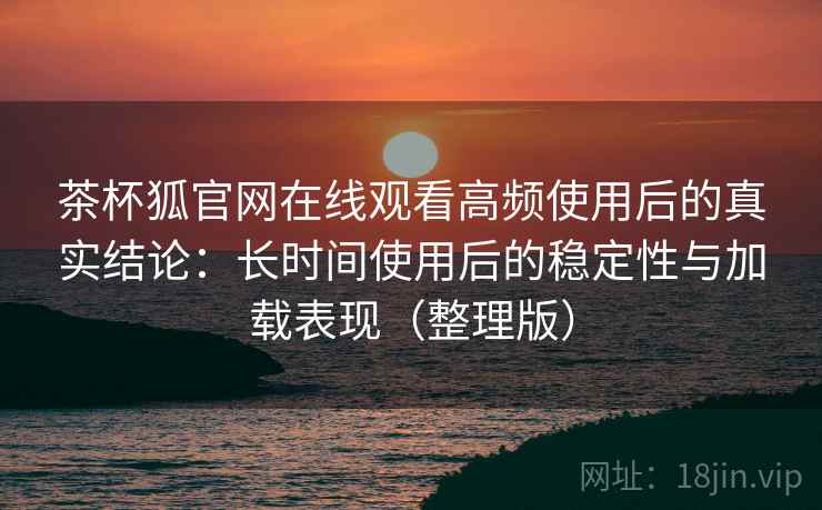 茶杯狐官网在线观看高频使用后的真实结论：长时间使用后的稳定性与加载表现（整理版）